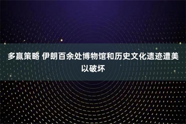 多赢策略 伊朗百余处博物馆和历史文化遗迹遭美以破坏