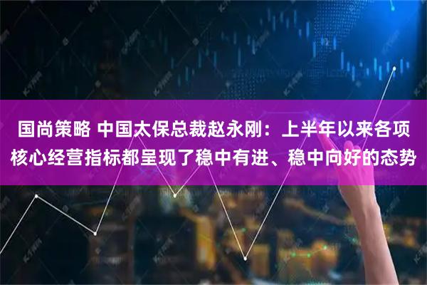 国尚策略 中国太保总裁赵永刚：上半年以来各项核心经营指标都呈现了稳中有进、稳中向好的态势