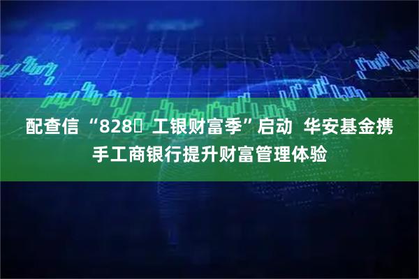配查信 “828・工银财富季”启动  华安基金携手工商银行提升财富管理体验