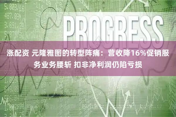 涨配资 元隆雅图的转型阵痛：营收降16%促销服务业务腰斩 扣非净利润仍陷亏损